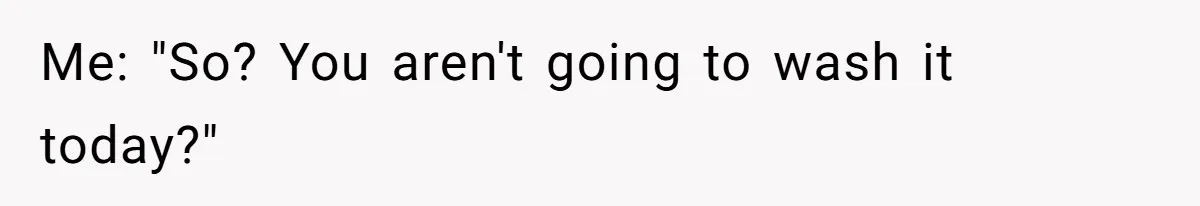 Me: "So? You aren't going to wash it today?"