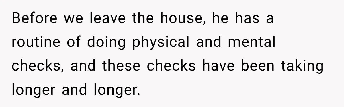 Before we leave the house, he has a routine of doing physical and mental checks, and these checks have been taking longer and longer.