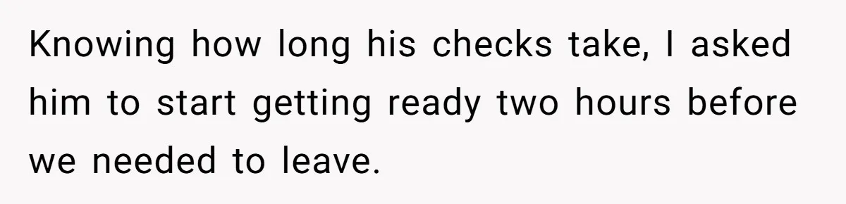 Knowing how long his checks take, I asked him to start getting ready two hours before we needed to leave.