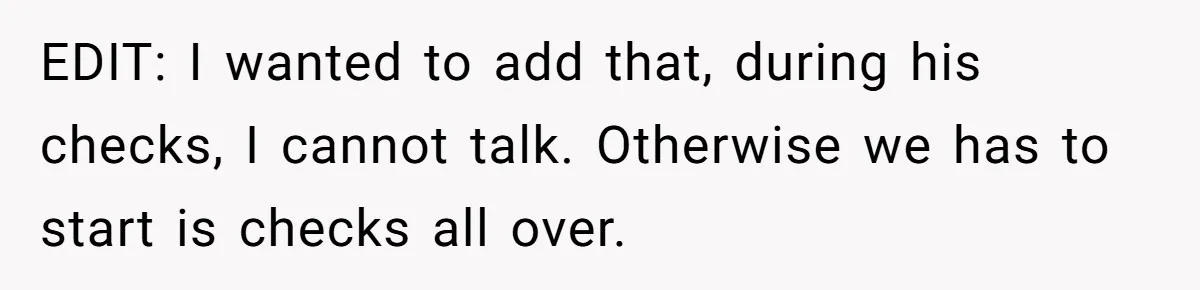 EDIT: I wanted to add that, during his checks, I cannot talk. Otherwise we has to start is checks all over.