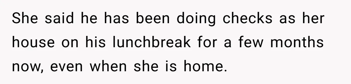 She said he has been doing checks as her house on his lunchbreak for a few months now, even when she is home.