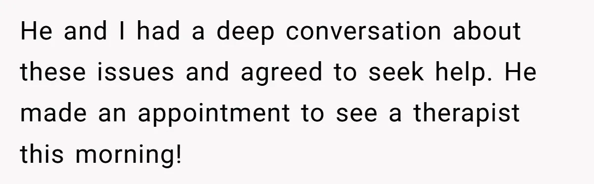 He and I had a deep conversation about these issues and agreed to seek help. He made an appointment to see a therapist this morning!