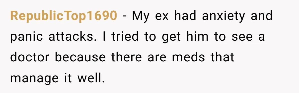 RepublicTop1690 − My ex had anxiety and panic attacks. I tried to get him to see a doctor because there are meds that manage it well.