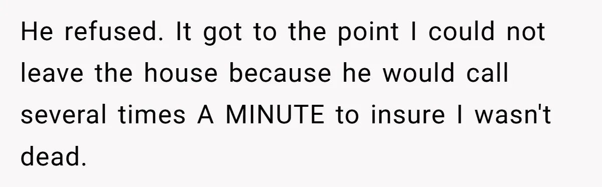 He refused. It got to the point I could not leave the house because he would call several times A MINUTE to insure I wasn't dead.