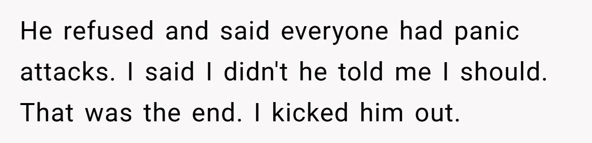 He refused and said everyone had panic attacks. I said I didn't he told me I should. That was the end. I kicked him out.