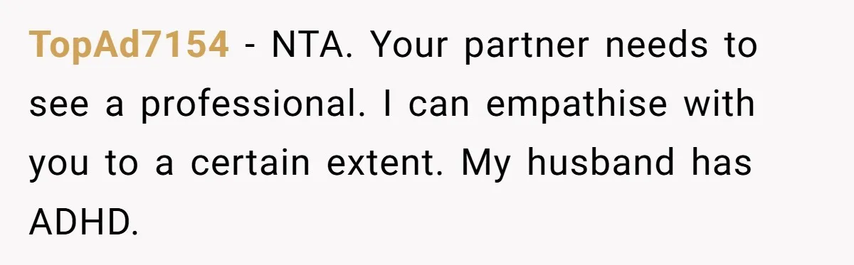 TopAd7154 − NTA. Your partner needs to see a professional. I can empathise with you to a certain extent. My husband has ADHD.