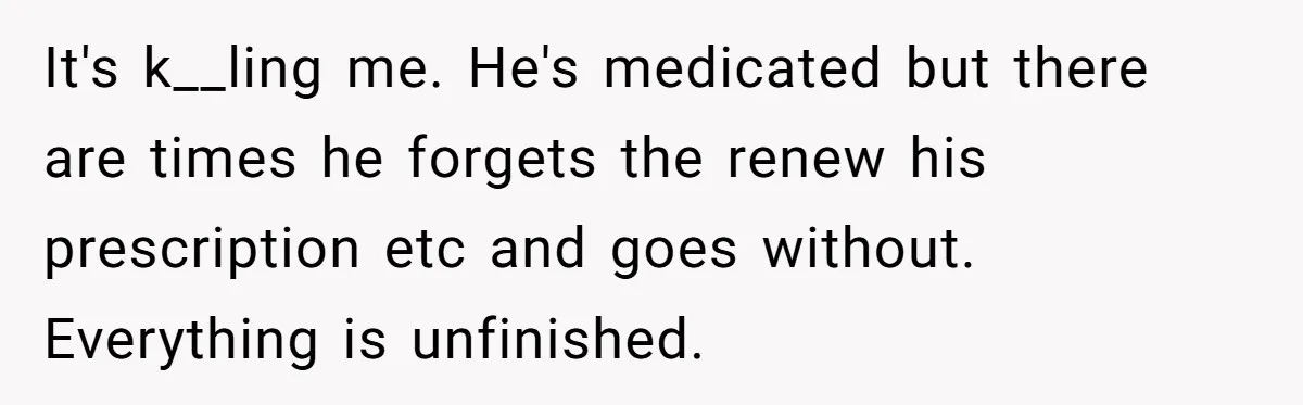 It's k__ling me. He's medicated but there are times he forgets the renew his prescription etc and goes without. Everything is unfinished.