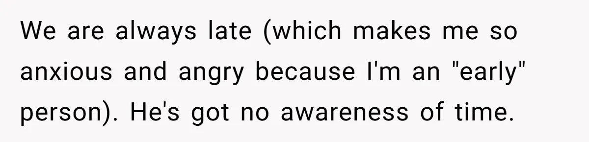 We are always late (which makes me so anxious and angry because I'm an "early" person). He's got no awareness of time.
