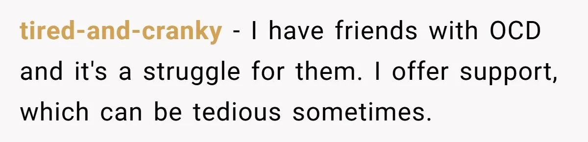 tired-and-cranky − I have friends with OCD and it's a struggle for them. I offer support, which can be tedious sometimes.