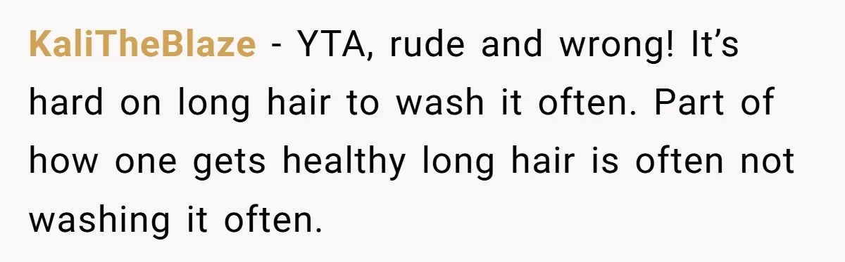 KaliTheBlaze − YTA, rude and wrong! It’s hard on long hair to wash it often. Part of how one gets healthy long hair is often not washing it often.