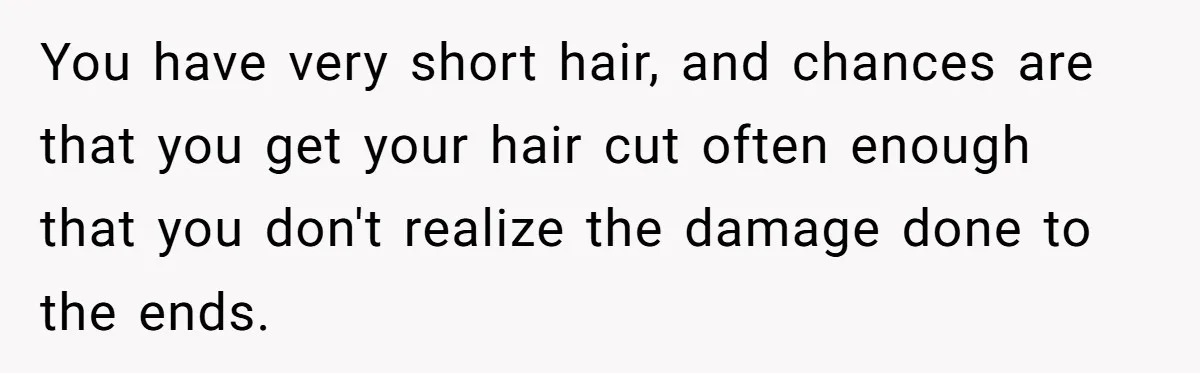 You have very short hair, and chances are that you get your hair cut often enough that you don't realize the damage done to the ends.