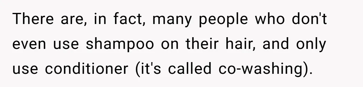 There are, in fact, many people who don't even use shampoo on their hair, and only use conditioner (it's called co-washing).