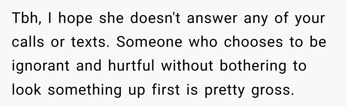 Tbh, I hope she doesn't answer any of your calls or texts. Someone who chooses to be ignorant and hurtful without bothering to look something up first is pretty gross.