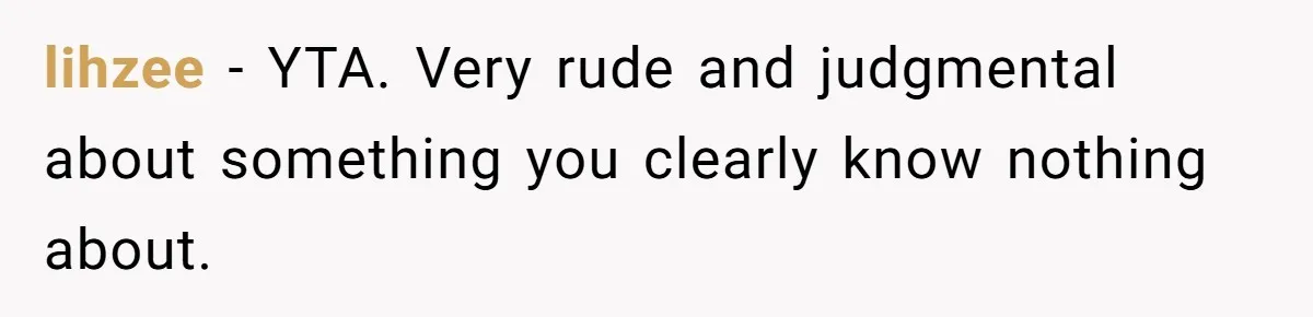 lihzee − YTA. Very rude and judgmental about something you clearly know nothing about.