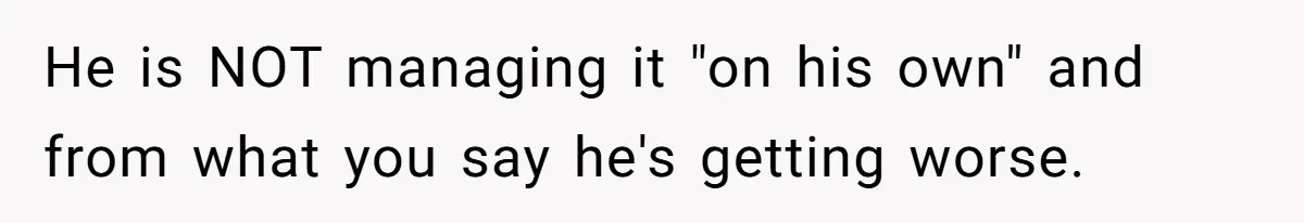 He is NOT managing it "on his own" and from what you say he's getting worse.