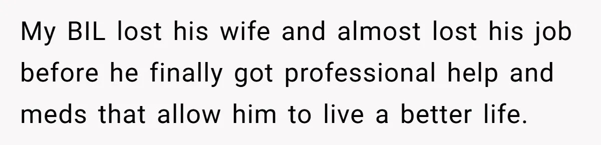 My BIL lost his wife and almost lost his job before he finally got professional help and meds that allow him to live a better life.