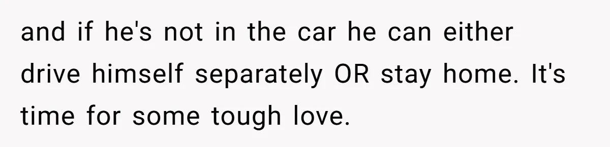 and if he's not in the car he can either drive himself separately OR stay home. It's time for some tough love.