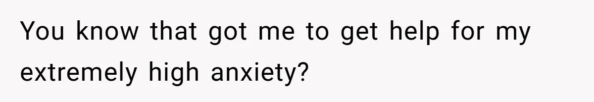 You know that got me to get help for my extremely high anxiety?