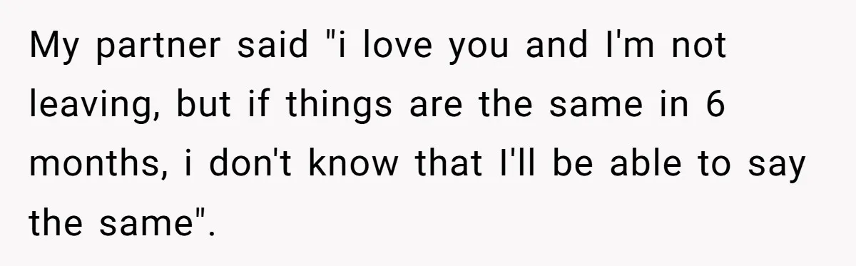 My partner said "i love you and I'm not leaving, but if things are the same in 6 months, i don't know that I'll be able to say the same".
