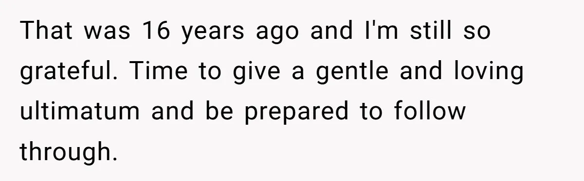 That was 16 years ago and I'm still so grateful. Time to give a gentle and loving ultimatum and be prepared to follow through.