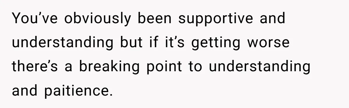 You’ve obviously been supportive and understanding but if it’s getting worse there’s a breaking point to understanding and paitience.
