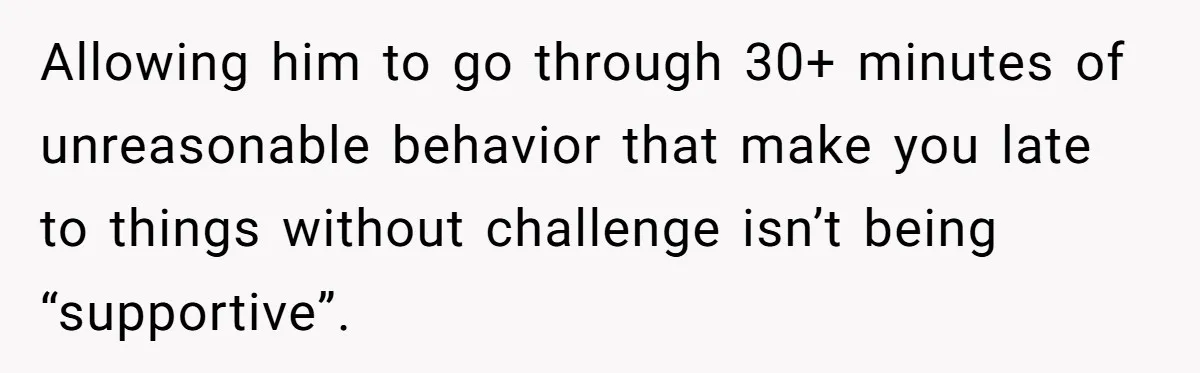 Allowing him to go through 30+ minutes of unreasonable behavior that make you late to things without challenge isn’t being “supportive”.