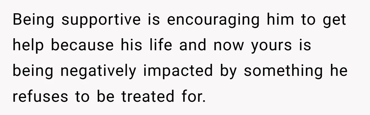 Being supportive is encouraging him to get help because his life and now yours is being negatively impacted by something he refuses to be treated for.
