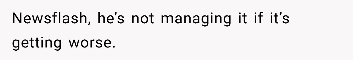 Newsflash, he’s not managing it if it’s getting worse.