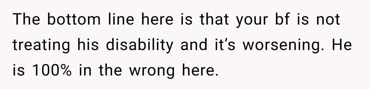The bottom line here is that your bf is not treating his disability and it’s worsening. He is 100% in the wrong here.