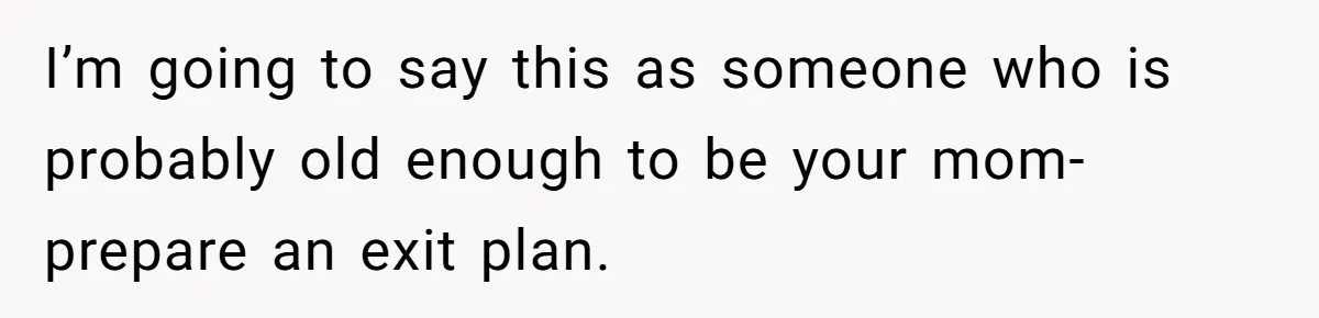 I’m going to say this as someone who is probably old enough to be your mom- prepare an exit plan.
