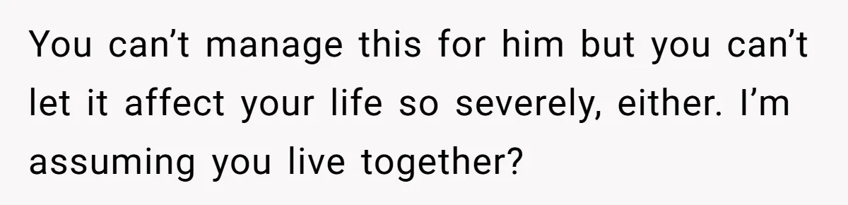 You can’t manage this for him but you can’t let it affect your life so severely, either. I’m assuming you live together?