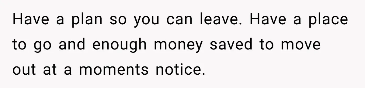 Have a plan so you can leave. Have a place to go and enough money saved to move out at a moments notice.