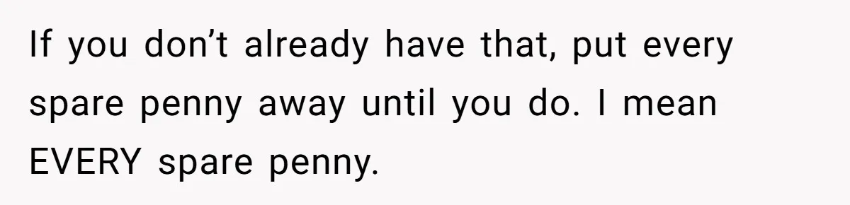 If you don’t already have that, put every spare penny away until you do. I mean EVERY spare penny.
