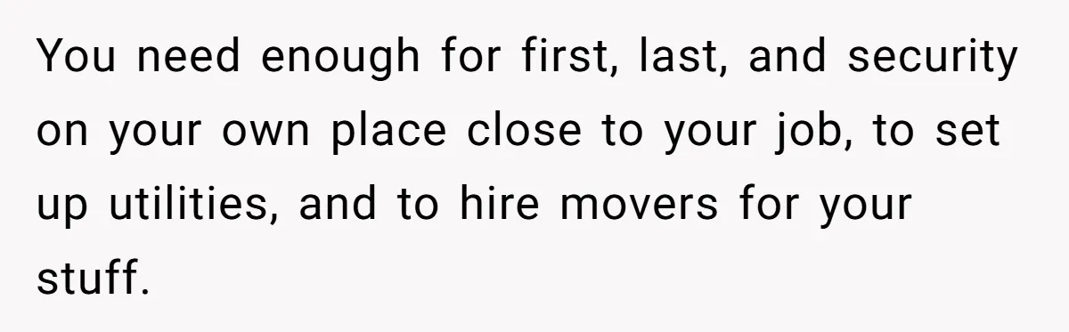 You need enough for first, last, and security on your own place close to your job, to set up utilities, and to hire movers for your stuff.