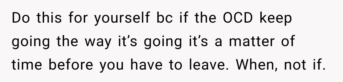 Do this for yourself bc if the OCD keep going the way it’s going it’s a matter of time before you have to leave. When, not if.