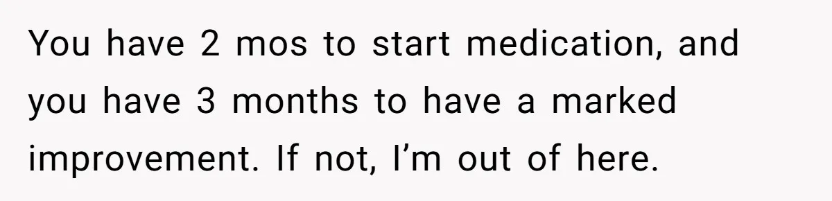 You have 2 mos to start medication, and you have 3 months to have a marked improvement. If not, I’m out of here.