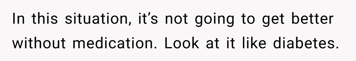 In this situation, it’s not going to get better without medication. Look at it like diabetes.