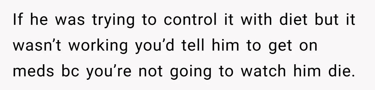 If he was trying to control it with diet but it wasn’t working you’d tell him to get on meds bc you’re not going to watch him die.