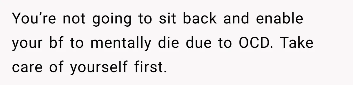You’re not going to sit back and enable your bf to mentally die due to OCD. Take care of yourself first.