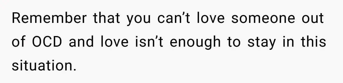 Remember that you can’t love someone out of OCD and love isn’t enough to stay in this situation.