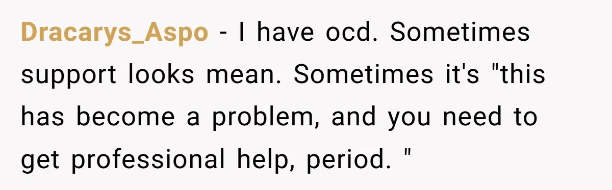Dracarys_Aspo − I have ocd. Sometimes support looks mean. Sometimes it's "this has become a problem, and you need to get professional help, period. "
