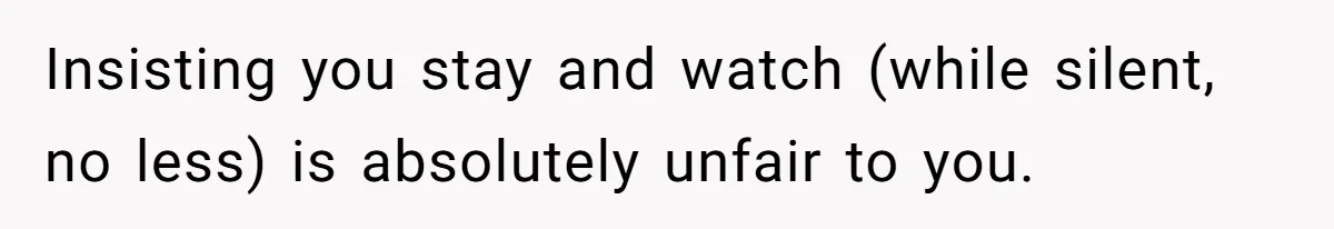 Insisting you stay and watch (while silent, no less) is absolutely unfair to you.