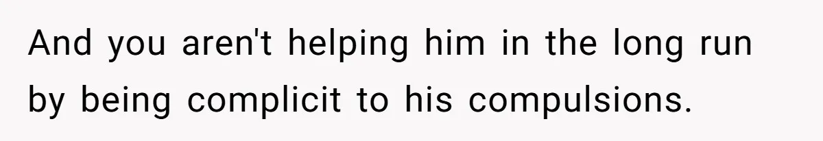 And you aren't helping him in the long run by being complicit to his compulsions.