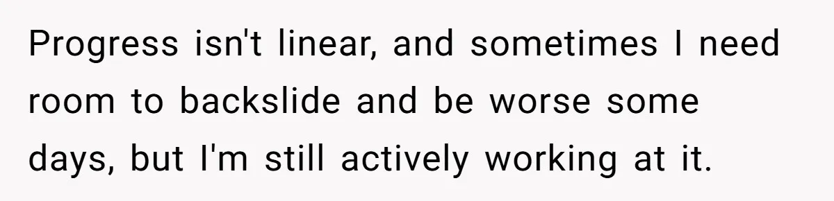 Progress isn't linear, and sometimes I need room to backslide and be worse some days, but I'm still actively working at it.