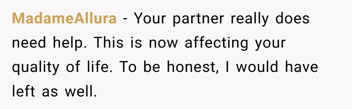 MadameAllura − Your partner really does need help. This is now affecting your quality of life. To be honest, I would have left as well.