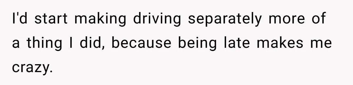 I'd start making driving separately more of a thing I did, because being late makes me crazy.