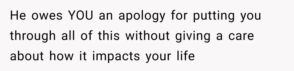 He owes YOU an apology for putting you through all of this without giving a care about how it impacts your life