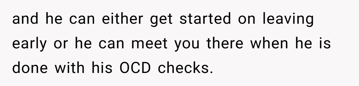 and he can either get started on leaving early or he can meet you there when he is done with his OCD checks.
