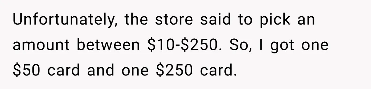 Unfortunately, the store said to pick an amount between $10-$250. So, I got one $50 card and one $250 card.