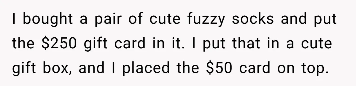 I bought a pair of cute fuzzy socks and put the $250 gift card in it. I put that in a cute gift box, and I placed the $50 card...